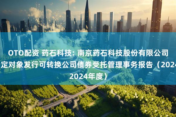 OTO配资 药石科技: 南京药石科技股份有限公司向不特定对象发行可转换公司债券受托管理事务报告（2024年度）