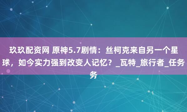 玖玖配资网 原神5.7剧情：丝柯克来自另一个星球，如今实力强到改变人记忆？_瓦特_旅行者_任务