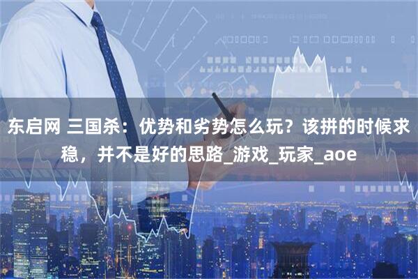 东启网 三国杀：优势和劣势怎么玩？该拼的时候求稳，并不是好的思路_游戏_玩家_aoe