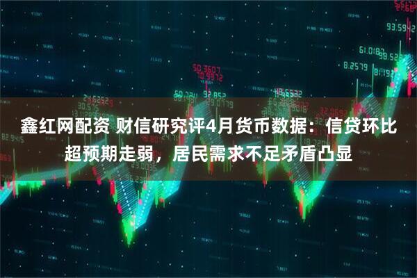鑫红网配资 财信研究评4月货币数据：信贷环比超预期走弱，居民需求不足矛盾凸显