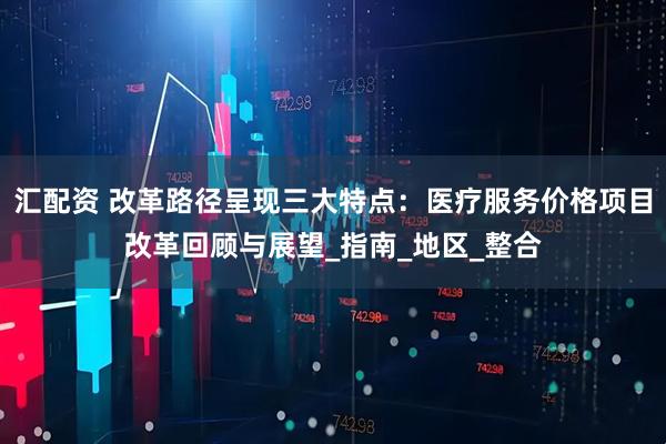 汇配资 改革路径呈现三大特点：医疗服务价格项目改革回顾与展望_指南_地区_整合