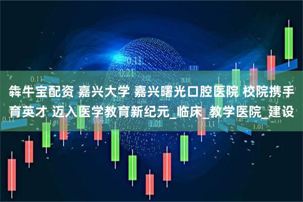 犇牛宝配资 嘉兴大学 嘉兴曙光口腔医院 校院携手育英才 迈入医学教育新纪元_临床_教学医院_建设