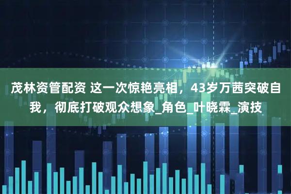 茂林资管配资 这一次惊艳亮相，43岁万茜突破自我，彻底打破观众想象_角色_叶晓霖_演技