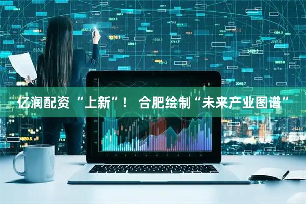 亿润配资 “上新”！ 合肥绘制“未来产业图谱”
