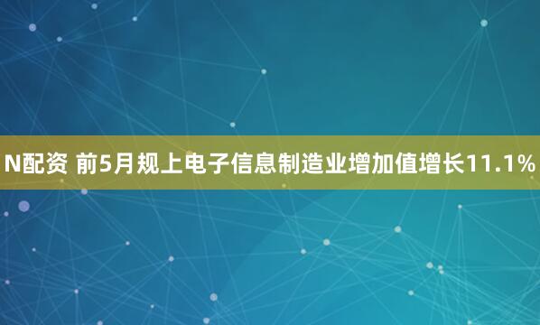 N配资 前5月规上电子信息制造业增加值增长11.1%