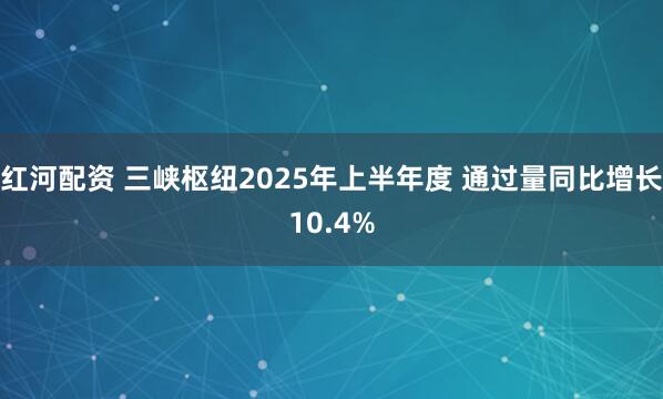 红河配资 三峡枢纽2025年上半年度 通过量同比增长10.4%