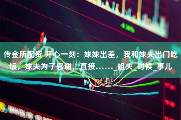 传金所配资 开心一刻：妹妹出差，我和妹夫出门吃饭，妹夫为了感谢，直接……_姐夫_时候_事儿