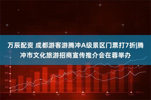 万辰配资 成都游客游腾冲A级景区门票打7折|腾冲市文化旅游招商宣传推介会在蓉举办