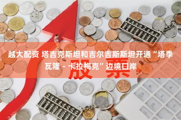 越大配资 塔吉克斯坦和吉尔吉斯斯坦开通“塔季瓦隆－卡拉梅克”边境口岸
