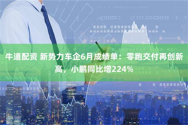 牛道配资 新势力车企6月成绩单：零跑交付再创新高，小鹏同比增224%