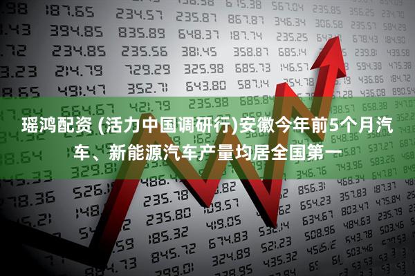 瑶鸿配资 (活力中国调研行)安徽今年前5个月汽车、新能源汽车产量均居全国第一