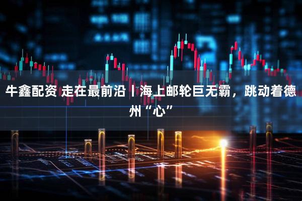 牛鑫配资 走在最前沿丨海上邮轮巨无霸，跳动着德州“心”