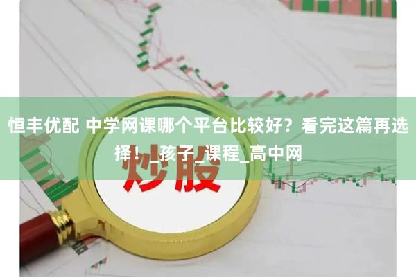 恒丰优配 中学网课哪个平台比较好？看完这篇再选择！_孩子_课程_高中网