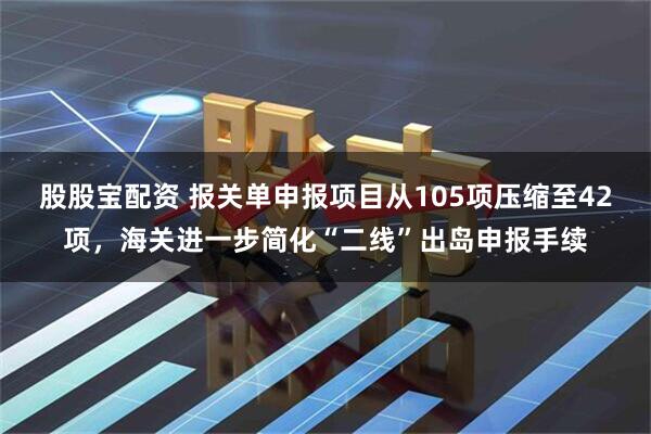 股股宝配资 报关单申报项目从105项压缩至42项，海关进一步简化“二线”出岛申报手续