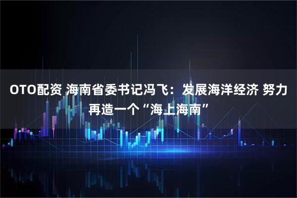 OTO配资 海南省委书记冯飞：发展海洋经济 努力再造一个“海上海南”