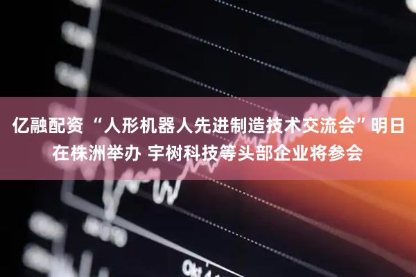 亿融配资 “人形机器人先进制造技术交流会”明日在株洲举办 宇树科技等头部企业将参会
