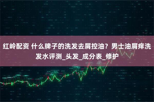 红岭配资 什么牌子的洗发去屑控油？男士油屑痒洗发水评测_头发_成分表_修护
