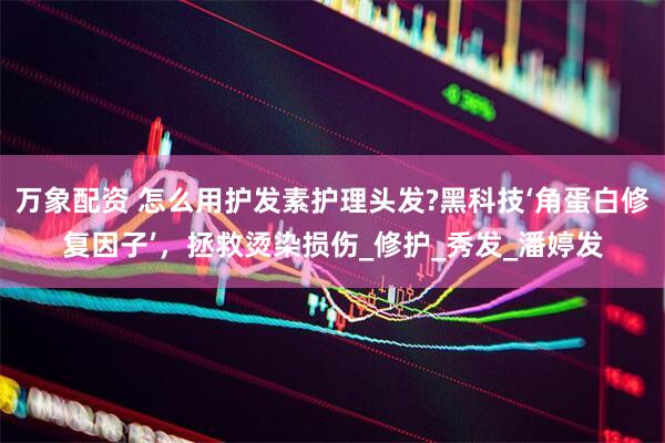 万象配资 怎么用护发素护理头发?黑科技‘角蛋白修复因子’，拯救烫染损伤_修护_秀发_潘婷发