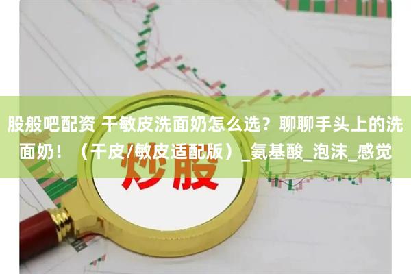 股般吧配资 干敏皮洗面奶怎么选？聊聊手头上的洗面奶！（干皮/敏皮适配版）_氨基酸_泡沫_感觉