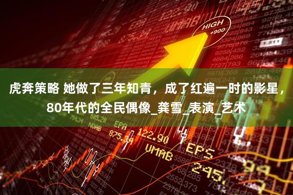 虎奔策略 她做了三年知青，成了红遍一时的影星，80年代的全民偶像_龚雪_表演_艺术