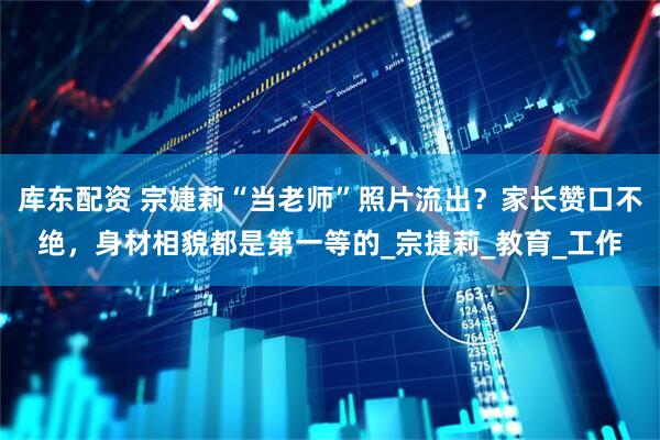 库东配资 宗婕莉“当老师”照片流出？家长赞口不绝，身材相貌都是第一等的_宗捷莉_教育_工作