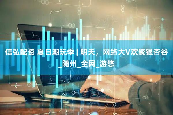 信弘配资 夏日潮玩季 | 明天，网络大V欢聚银杏谷_随州_全网_游悠