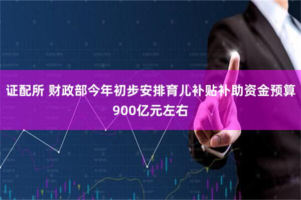 证配所 财政部今年初步安排育儿补贴补助资金预算900亿元左右
