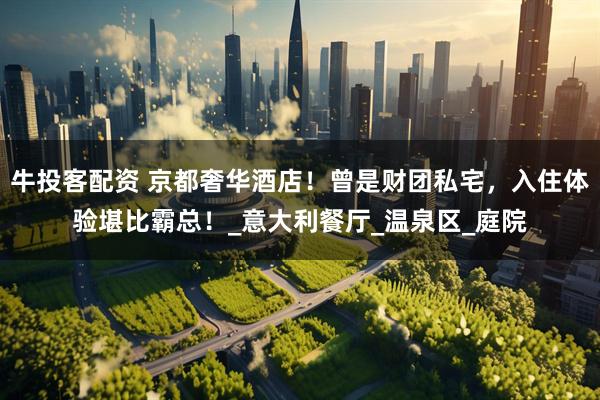 牛投客配资 京都奢华酒店！曾是财团私宅，入住体验堪比霸总！_意大利餐厅_温泉区_庭院