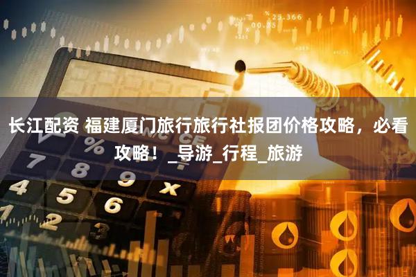 长江配资 福建厦门旅行旅行社报团价格攻略，必看攻略！_导游_行程_旅游