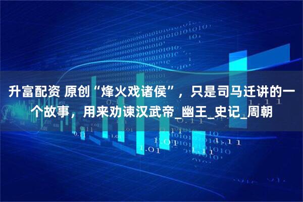升富配资 原创“烽火戏诸侯”，只是司马迁讲的一个故事，用来劝谏汉武帝_幽王_史记_周朝