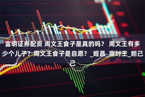 富明证券配资 周文王食子是真的吗？ 周文王有多少个儿子？周文王食子是自愿？_姬昌_商纣王_妲己
