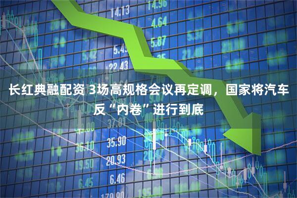 长红典融配资 3场高规格会议再定调，国家将汽车反“内卷”进行到底