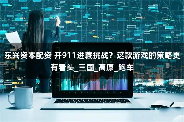 东兴资本配资 开911进藏挑战？这款游戏的策略更有看头_三国_高原_跑车