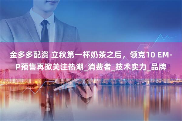 金多多配资 立秋第一杯奶茶之后，领克10 EM-P预售再掀关注热潮_消费者_技术实力_品牌