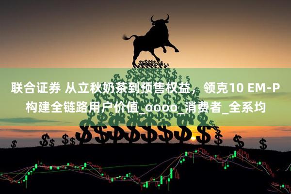 联合证券 从立秋奶茶到预售权益，领克10 EM-P构建全链路用户价值_oooo_消费者_全系均