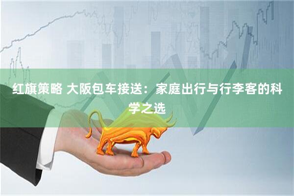 红旗策略 大阪包车接送：家庭出行与行李客的科学之选