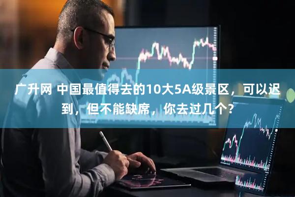 广升网 中国最值得去的10大5A级景区，可以迟到，但不能缺席，你去过几个？