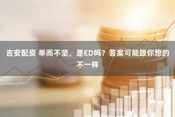 吉安配资 举而不坚，是ED吗？答案可能跟你想的不一样