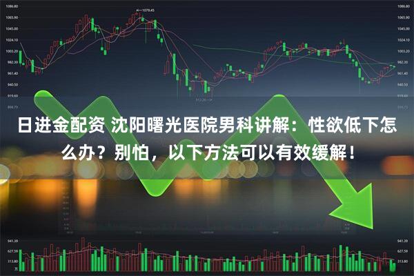 日进金配资 沈阳曙光医院男科讲解：性欲低下怎么办？别怕，以下方法可以有效缓解！
