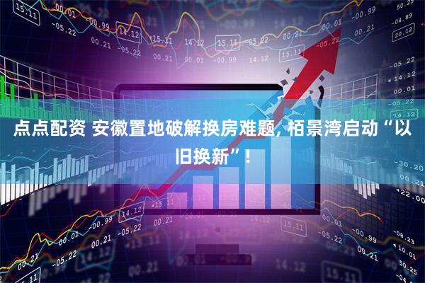点点配资 安徽置地破解换房难题, 栢景湾启动“以旧换新”!