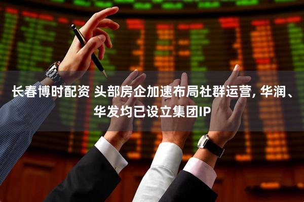 长春博时配资 头部房企加速布局社群运营, 华润、华发均已设立集团IP