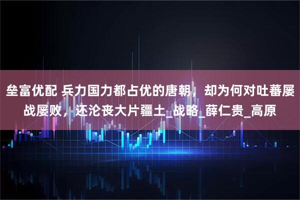 垒富优配 兵力国力都占优的唐朝，却为何对吐蕃屡战屡败，还沦丧大片疆土_战略_薛仁贵_高原