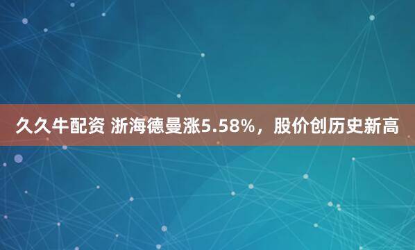 久久牛配资 浙海德曼涨5.58%,股价创历史新高