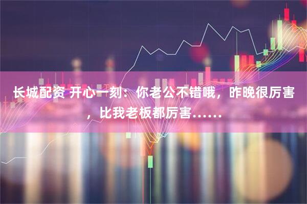 长城配资 开心一刻：你老公不错哦，昨晚很厉害，比我老板都厉害……