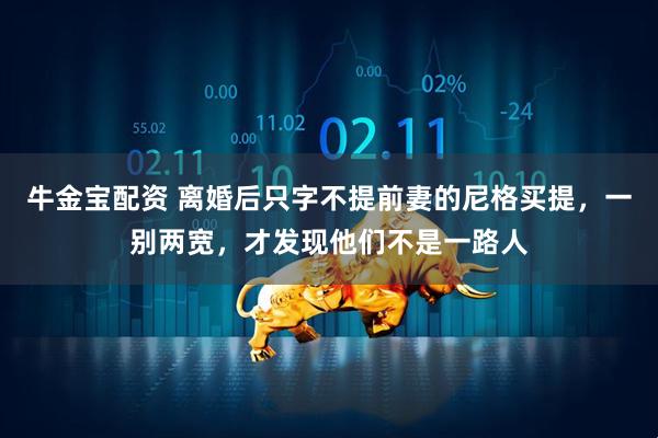 牛金宝配资 离婚后只字不提前妻的尼格买提，一别两宽，才发现他们不是一路人