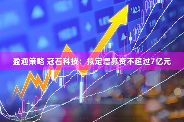 盈通策略 冠石科技：拟定增募资不超过7亿元