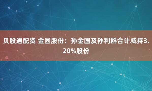 贝股通配资 金固股份：孙金国及孙利群合计减持3.20%股份
