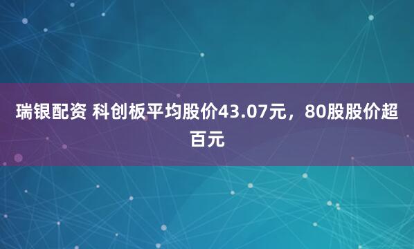 瑞银配资 科创板平均股价43.07元,80股股价超百元