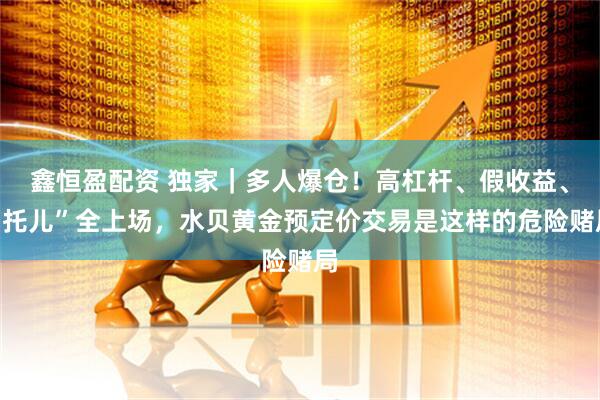 鑫恒盈配资 独家|多人爆仓!高杠杆、假收益、“托儿”全上场,水贝黄金预定价交易是这样的危险赌局