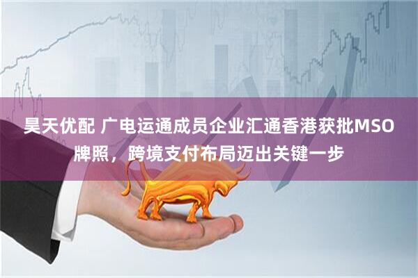 昊天优配 广电运通成员企业汇通香港获批MSO牌照，跨境支付布局迈出关键一步